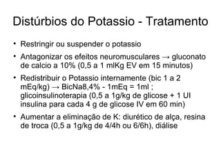 Distúrbios do Potassio - Tratamento Restringir ou suspender o potassio Antagonizar os efeitos neuromusculares -> gluconato de calcio a 10% (0,5 a 1 mlKg EV em 15 minutos) Redistribuir o Potassio internamente (bic 1 a 2 mEq/kg) -> BicNa8,4% - 1mEq = 1ml ; glicoinsulinoterapia (0,5 a 1g/kg de glicose + 1 UI insulina para cada 4 g de glicose IV em 60 min) Aumentar a eliminação de K: diurético de alça, resina de troca (0,5 a 1g/kg de 4/4h ou 6/6h), diálise 
