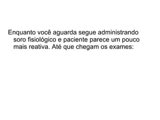 Enquanto você aguarda segue administrando soro fisiológico e paciente parece um pouco mais reativa. Até que chegam os exames: 