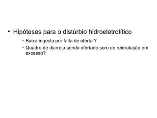 Hipóteses para o distúrbio hidroeletrolítico Baixa ingesta por falta de oferta ? Quadro de diarreia sendo ofertado soro de reidratação em excesso? 