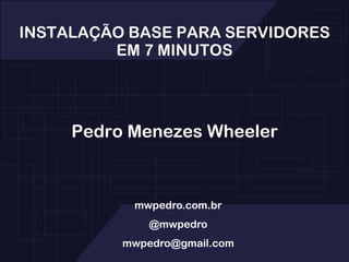 INSTALAÇÃO BASE PARA SERVIDORES EM 7 MINUTOS Pedro Menezes Wheeler mwpedro.com.br @mwpedro mwpedro@gmail.com 