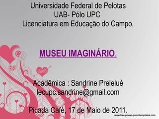 Universidade Federal de Pelotas UAB- Pólo UPC  Licenciatura em Educação do Campo. MUSEU IMAGINÁRIO . Acadêmica : Sandrine Prelelué [email_address] Picada Café, 17 de Maio de 2011. 