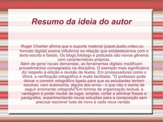 Resumo da ideia do autor Roger Chartier afirma que o suporte material (papel,áudio,vídeo,ou formato digital) exerce influência na relação que estabelecemos com o texto escrito e falado. Os blogs,fotologs e podcasts são novos gêneros com características próprias. Além de gerar novas demandas, as ferramentas digitais modificam procedimentos consagrados na disciplina. O exemplo mais significativo diz respeito à edição e revisão de textos. Em processadores como o Word, a verificação ortográfica é muito facilitada. "O professor pode deixar o corretor ortográfico ligado para que os estudantes tentem resolver, com autonomia, alguns dos erros - o que não o isenta de seguir ensinando ortografia"Em termos de organização textual, a vantagem é poder mudar de lugar, ampliar, cortar e eliminar frases e parágrafos, experimentando novas soluções para a composição sem precisar escrever tudo de novo a cada nova versão.  