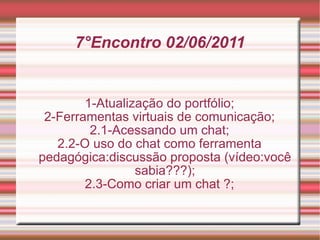 7°Encontro 02/06/2011 1-Atualização do portfólio; 2-Ferramentas virtuais de comunicação; 2.1-Acessando um chat; 2.2-O uso do chat como ferramenta pedagógica:discussão proposta (vídeo:você sabia???); 2.3-Como criar um chat ?; 