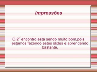 Impressões O 2º encontro está sendo muito bom,pois estamos fazendo estes slides e aprendendo bastante. 