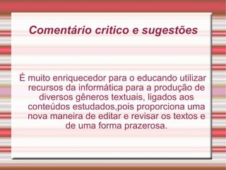 Comentário critico e sugestões É muito enriquecedor para o educando utilizar recursos da informática para a produção de diversos gêneros textuais, ligados aos conteúdos estudados,pois proporciona uma nova maneira de editar e revisar os textos e de uma forma prazerosa. 