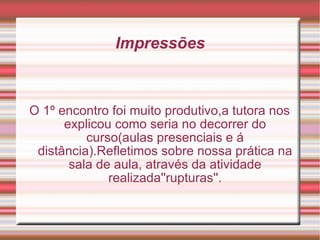 Impressões O 1º encontro foi muito produtivo,a tutora nos explicou como seria no decorrer do curso(aulas presenciais e á distância).Refletimos sobre nossa prática na sala de aula, através da atividade realizada''rupturas''. 