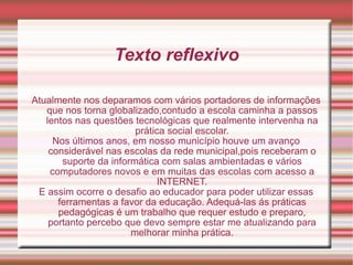 Texto reflexivo Atualmente nos deparamos com vários portadores de informações que nos torna globalizado,contudo a escola caminha a passos lentos nas questões tecnológicas que realmente intervenha na prática social escolar. Nos últimos anos, em nosso município houve um avanço considerável nas escolas da rede municipal,pois receberam o suporte da informática com salas ambientadas e vários computadores novos e em muitas das escolas com acesso a INTERNET. E assim ocorre o desafio ao educador para poder utilizar essas ferramentas a favor da educação. Adequá-las ás práticas pedagógicas é um trabalho que requer estudo e preparo, portanto percebo que devo sempre estar me atualizando para melhorar minha prática. 