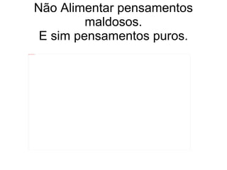 Não Alimentar pensamentos maldosos. E sim pensamentos puros. 