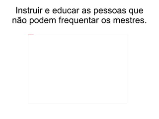 Instruir e educar as pessoas que não podem frequentar os mestres. 