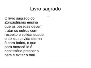 Livro sagrado O livro sagrado do Zoroastrismo ensina que as pessoas devem tratar os outros com respeito e solidariedade e diz que a vida eterna é para todos, e que para merecê-lo é necessário praticar o bem e evitar o mal. 