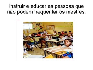 Instruir e educar as pessoas que não podem frequentar os mestres. 