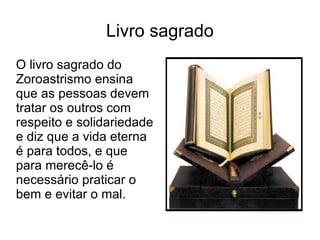 Livro sagrado O livro sagrado do Zoroastrismo ensina que as pessoas devem tratar os outros com respeito e solidariedade e diz que a vida eterna é para todos, e que para merecê-lo é necessário praticar o bem e evitar o mal. 