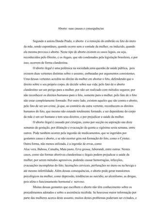 Aborto: suas causas e consequências



       Segundo a autora Danda Prado, o aborto é a remoção do embrião ou feto do útero
da mãe, sendo espontâneo, quando ocorre sem a vontade da mulher; ou induzido, quando
ela mesma provoca o aborto. Neste tipo de aborto existem os casos legais, ou seja,
reconhecidos pelo Direito, e os ilegais, que são condenados pela legislação brasileira, e por
isso, ocorrem de forma clandestina.
       O aborto ilegal é uma polêmica na sociedade,uma questão de saúde pública, pois
existem duas vertentes distintas sobre o assunto, embasadas por argumentos consistentes.
Uma dessas vertentes acredita no direito da mulher em abortar o feto, defendendo que o
direito sobre o seu próprio corpo, de decidir sobre sua vida; pelo fato de o aborto
clandestino ser um perigo para a mulher, por não ser realizado com métodos seguros; por
não reconhecer os direitos humanos para o feto, somente para a mulher, pelo fato de o feto
não estar completamente formado. Por outro lado, existem aqueles que são contra o aborto,
pelo fato de ser um crime, já que, ao contrário da outra vertente, reconhecem os direitos
humanos do feto, que mesmo não estando totalmente formado, e ser dependente do corpo
da mãe é um ser humano e tem seus direitos; e por prejudicar a saúde da mulher.
       O aborto ilegal é causado por cirurgias, como por sucção ou aspiração nas doze
semanas de gestação, por dilatação e evacuação da quinta a vigésima sexta semana, entre
outros. Pode também ocorrer pela ingestão de medicamentos, que se ingeridos por
gestantes causa o aborto, e se não ocorrer gera má formação do feto, como o Cytotec.
Outra forma, não menos utilizada, é a ingestão de ervas, como
Aloe vera, Babosa, Catuaba, Mata pasto, Erva grossa, Jaborandi, entre outras. Nestes
casos, como são formas abortivas clandestinas e ilegais podem prejudicar a saúde da
mulher, por serem métodos agressivos, podendo causar hemorragias, infecções,
evacuações incompletas do feto, lacerações cervicais, perfurações no útero ou na bexiga e
até mesmo infertilidade. Além dessas consequências, o aborto pode gerar transtornos
psicológicos na mulher, como depressão, tendências ao suicídio, ao alcoolismo, as drogas,
pois afeta o funcionamento hormonal e nervoso.
       Muitas dessas gestantes que escolhem o aborto não têm conhecimento sobre os
procedimentos adotados e sobre a assistência recebida. Se houvesse maior informação por
parte das mulheres acerca deste assunto, muitos destes problemas poderiam ser evitados, e
 