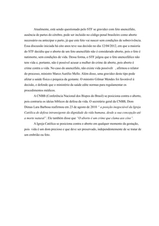 Atualmente, está sendo questionado pelo STF se gravidez com feto anencéfalo,
ausência de partes do cérebro, pode ser incluído no código penal brasileiro como aborto
necessário ou antecipar o parto, já que este feto vai nascer sem condições de sobrevivência.
Essa discussão iniciada há oito anos teve sua decisão no dia 12/04/2012, em que a maioria
do STF decidiu que o aborto de um feto anencéfalo não é considerado aborto, pois o feto é
natimorto, sem condições de vida. Dessa forma, o STF julgou que o feto anencefálico não
tem vida e, portanto, não é possível acusar a mulher do crime de aborto, pois aborto é
crime contra a vida. No caso do anencéfalo, não existe vida possívelr , afirmou o relator
do processo, ministro Marco Aurélio Mello. Além disso, uma gravidez deste tipo pode
afetar a saúde física e psíquica da gestante. O ministro Gilmar Mendes foi favorável à
decisão, e defende que o ministério da saúde edite normas para regulamentar os
procedimentos médicos.
       A CNBB (Conferência Nacional dos Bispos do Brasil) se posiciona contra o aborto,
pois contraria os ideias bíblicos de defesa da vida. O secretário geral da CNBB, Dom
Dimas Lara Barbosa reafirmou em 23 de agosto de 2010 “ a posição inegociável da Igreja
Católica de defesa intransigente da dignidade da vida humana, desde a sua concepção até
a morte natural”. Ele também disse que “O aborto é um crime que clama aos céus”.
       A Igreja Católica se posiciona contra o aborto em qualquer momento da gestação,
pois vida é um dom precioso e que deve ser preservado, independentemente de se tratar de
um embrião ou feto.
 