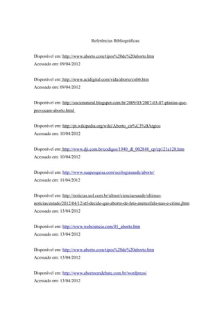 Referências Bibliográficas:


Disponível em: http://www.aborto.com/tipos%20de%20aborto.htm
Acessado em: 09/04/2012


Disponível em: http://www.acidigital.com/vida/aborto/cnbb.htm
Acessado em: 09/04/2012


Disponível em: http://socionatural.blogspot.com.br/2009/03/2007-03-07-plantas-que-
provocam-aborto.html


Disponível em: http://pt.wikipedia.org/wiki/Aborto_cir%C3%BArgico
Acessado em: 10/04/2012


Disponível em: http://www.dji.com.br/codigos/1940_dl_002848_cp/cp121a128.htm
Acessado em: 10/04/2012


Disponível em: http://www.suapesquisa.com/ecologiasaude/aborto/
Acessado em: 11/04/2012


Disponível em: http://noticias.uol.com.br/ultnot/cienciaesaude/ultimas-
noticias/estado/2012/04/12/stf-decide-que-aborto-de-feto-anencefalo-nao-e-crime.jhtm
Acessado em: 13/04/2012


Disponível em: http://www.webciencia.com/01_aborto.htm
Acessado em: 13/04/2012


Disponível em: http://www.aborto.com/tipos%20de%20aborto.htm
Acessado em: 13/04/2012


Disponível em: http://www.abortoemdebate.com.br/wordpress/
Acessado em: 13/04/2012
 