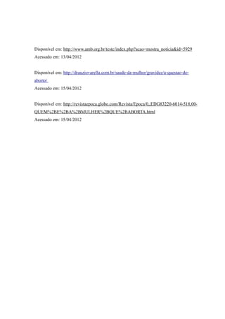 Disponível em: http://www.amb.org.br/teste/index.php?acao=mostra_noticia&id=5929
Acessado em: 13/04/2012


Disponível em: http://drauziovarella.com.br/saude-da-mulher/gravidez/a-questao-do-
aborto/
Acessado em: 15/04/2012


Disponível em: http://revistaepoca.globo.com/Revista/Epoca/0,,EDG83220-6014-518,00-
QUEM%2BE%2BA%2BMULHER%2BQUE%2BABORTA.html
Acessado em: 15/04/2012
 