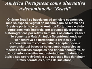 América Portuguesa como alternativa
     a denominação "Brasil"

  O têrmo Brasil se baseia em só um ciclo econômico,
 uma só espécie vegetal do mesmo e um só bioma dos
 Brasis e portanto o termo América Portuguesa é visto
  como bem mais imparcial por algumas divergências
historiográficas por refletir bem mais os outros Brasis e
   não somente a Mata Atlântica Setentrional onde se
        concentrava os normandos e bretões que
    comercializavam com os nativos adaptando-se a
    economia tupi baseada no escambo (para eles as
 moedas metálicas européias não tinham nenhum valor
  e portanto as rejeitavam, preferindo manufaturados
úteis a sua sobrevivência e que pudesse lhes dar algum
         status perante os outros de sua etnos).
 