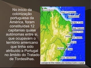 No início da
      colonização
    portuguesa da
    América, foram
    constituídas 12
  capitanias quase
 autónomas entre si,
   que ocupavam o
 território americano
     que tinha sido
 atribuído a Portugal
no âmbito do Tratado
    de Tordesilhas.
 