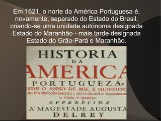 Em 1621, o norte da América Portuguesa é,
  novamente, separado do Estado do Brasil,
criando-se uma unidade autónoma designada
 Estado do Maranhão - mais tarde designada
      Estado do Grão-Pará e Maranhão.
 