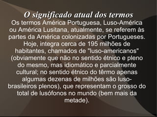 O significado atual dos termos
 Os termos América Portuguesa, Luso-América
ou América Lusitana, atualmente, se referem às
partes da América colonizadas por Portugueses.
       Hoje, integra cerca de 195 milhões de
   habitantes, chamados de "luso-americanos"
 (obviamente que não no sentido étnico e pleno
    do mesmo, mas idiomático e parcialmente
   cultural; no sentido étnico do têrmo apenas
      algumas dezenas de milhões são luso-
brasileiros plenos), que representam o grosso do
    total de lusófonos no mundo (bem mais da
                      metade).
 