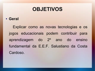 OBJETIVOS
●   Geral

      Explicar como as novas tecnologias e os
    jogos educacionais podem contribuir para
    aprendizagem   do   2º   ano   do   ensino
    fundamental da E.E.F. Salustiano da Costa
    Cardoso.
 