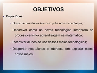OBJETIVOS
●   Específicos

      –   Despertar nos alunos interesse pelas novas tecnologias;
      –   Descrever como as novas tecnologias interferem no
           processo ensino- aprendizagem na matemática;
      –   Incentivar alunos ao uso desses meios tecnológicos;
      –   Despertar nos alunos o interesse em explorar esses
           novos meios.
 
