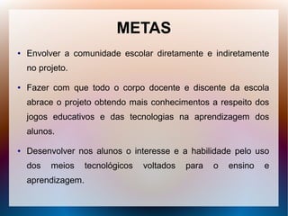 METAS
●   Envolver a comunidade escolar diretamente e indiretamente
    no projeto.

●   Fazer com que todo o corpo docente e discente da escola
    abrace o projeto obtendo mais conhecimentos a respeito dos
    jogos educativos e das tecnologias na aprendizagem dos
    alunos.

●   Desenvolver nos alunos o interesse e a habilidade pelo uso
    dos   meios     tecnológicos   voltados   para   o   ensino   e
    aprendizagem.
 