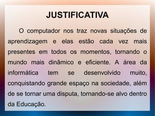 JUSTIFICATIVA
    O computador nos traz novas situações de
aprendizagem e elas estão cada vez mais
presentes em todos os momentos, tornando o
mundo mais dinâmico e eficiente. A área da
informática    tem   se   desenvolvido     muito,
conquistando grande espaço na sociedade, além
de se tornar uma disputa, tornando-se alvo dentro
da Educação.
 
