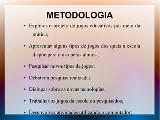METODOLOGIA
●   Explorar o projeto de jogos educativos por meio da
     prática;

●   Apresentar alguns tipos de jogos dos quais a escola
     dispõe para o uso pelos alunos;

●   Pesquisar novos tipos de jogos;

●   Debater a pesquisa realizada;

●   Dialogar sobre as novas tecnologias;

●   Trabalhar os jogos da escola ou pesquisados;

●   Desenvolver atividades utilizando o computador;
 