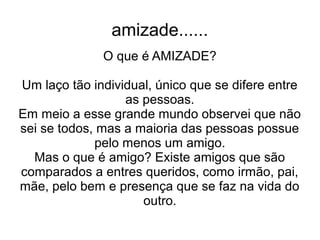 amizade......
              O que é AMIZADE?

Um laço tão individual, único que se difere entre
                  as pessoas.
Em meio a esse grande mundo observei que não
sei se todos, mas a maioria das pessoas possue
             pelo menos um amigo.
  Mas o que é amigo? Existe amigos que são
comparados a entres queridos, como irmão, pai,
mãe, pelo bem e presença que se faz na vida do
                     outro.
 