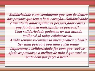 Solidariedade e um sentimento que vem de dentro
das pessoas que tem o bom coração...Solidariedade
  é um ato de amor,ajudar as pessoas,doar coisas
      que já não usa mais,ajudar as pessoas!!
     Com solidariedade podemos ter um mundo
          melhor,é só todos colaborarem.
  A vida sempre recompensa quem pratica o bem!!
       Ser uma pessoa é boa uma coisa muito
  importante,a solidariedade faz com que você se
 ajude as pessoas,e o melhor de tudo é que você se
            sente bem por fazer o bem!!
 