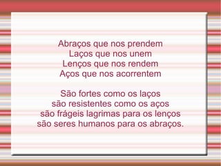 Abraços que nos prendem
       Laços que nos unem
      Lenços que nos rendem
     Aços que nos acorrentem

      São fortes como os laços
   são resistentes como os aços
 são frágeis lagrimas para os lenços
são seres humanos para os abraços.
 