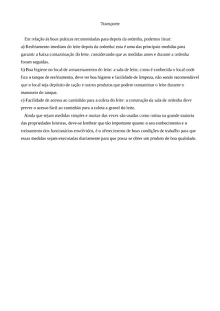 Transporte


 Em relação às boas práticas recomendadas para depois da ordenha, podemos listar:
a) Resfriamento imediato do leite depois da ordenha: esta é uma das principais medidas para
garantir a baixa contaminação do leite, considerando que as medidas antes e durante a ordenha
foram seguidas.
b) Boa higiene no local de armazenamento do leite: a sala de leite, como é conhecida o local onde
fica o tanque de resfriamento, deve ter boa higiene e facilidade de limpeza, não sendo recomendável
que o local seja depósito de ração e outros produtos que podem contaminar o leite durante o
manuseio do tanque.
c) Facilidade de acesso ao caminhão para a coleta do leite: a construção da sala de ordenha deve
prever o acesso fácil ao caminhão para a coleta a granel do leite.
 Ainda que sejam medidas simples e muitas das vezes são usadas como rotina na grande maioria
das propriedades leiteiras, deve-se lembrar que tão importante quanto o seu conhecimento e o
treinamento dos funcionários envolvidos, é o oferecimento de boas condições de trabalho para que
essas medidas sejam executadas diariamente para que possa se obter um produto de boa qualidade.
 