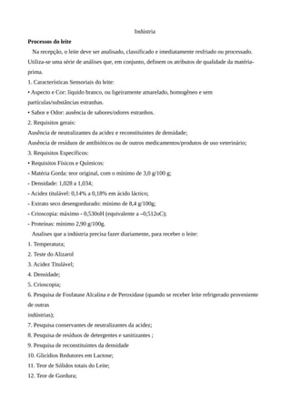 Indústria
Processos do leite
  Na recepção, o leite deve ser analisado, classificado e imediatamente resfriado ou processado.
Utiliza-se uma série de análises que, em conjunto, definem os atributos de qualidade da matéria-
prima.
1. Características Sensoriais do leite:
• Aspecto e Cor: líquido branco, ou ligeiramente amarelado, homogêneo e sem
partículas/substâncias estranhas.
• Sabor e Odor: ausência de sabores/odores estranhos.
2. Requisitos gerais:
Ausência de neutralizantes da acidez e reconstituintes de densidade;
Ausência de resíduos de antibióticos ou de outros medicamentos/produtos de uso veterinário;
3. Requisitos Específicos:
• Requisitos Físicos e Químicos:
- Matéria Gorda: teor original, com o mínimo de 3,0 g/100 g;
- Densidade: 1,028 a 1,034;
- Acidez titulável: 0,14% a 0,18% em ácido láctico;
- Extrato seco desengordurado: mínimo de 8,4 g/100g;
- Crioscopia: máximo - 0,530oH (equivalente a –0,512oC);
- Proteínas: mínimo 2,90 g/100g.
 Analises que a indústria precisa fazer diariamente, para receber o leite:
1. Temperatura;
2. Teste do Alizarol
3. Acidez Titulável;
4. Densidade;
5. Crioscopia;
6. Pesquisa de Fosfatase Alcalina e de Peroxidase (quando se receber leite refrigerado proveniente
de outras
indústrias);
7. Pesquisa conservantes de neutralizantes da acidez;
8. Pesquisa de resíduos de detergentes e sanitizantes ;
9. Pesquisa de reconstituintes da densidade
10. Glicídios Redutores em Lactose;
11. Teor de Sólidos totais do Leite;
12. Teor de Gordura;
 