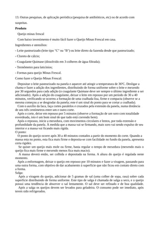 13. Outras pesquisas, de aplicação periódica (pesquisa de antibióticos, etc) ou de acordo com
suspeitas.
Produto
 Queijo minas frescal
 Com baixo investimento é muito fácil fazer o Queijo Minas Frescal em casa.
Ingredientes e utensílios:
- Leite pasteurizado (leite tipo "C" ou "B") ou leite direto da fazenda desde que pasteurizado;
- Cloreto de cálcio;
- Coagulante Quimase (dissolvido em 3 colheres de água filtrada);
- Termômetro para laticínios;
- Formas para queijo Minas Frescal.
Como fazer o Queijo Minas Frescal:
  Depositar o leite pasteurizado na panela e aquecer até atingir a temperatura de 36ºC. Desligar a
chama e fazer a adição dos ingredientes, distribuindo de forma uniforme sobre o leite e mexendo
por 30 segundos para cada adição (o coagulante Quimase deve ser sempre o último ingrediente a ser
adicionado). Após a adição do coagulante, deixar o leite em repouso por um período de 30 a 40
minutos, verificando se ocorreu a formação de uma coalhada lisa, firme e compacta (observe se a
mesma começou a se desgrudar da panela; este é um sinal do ponto para se cortar a coalhada).
  Com o auxílio da faca, faça cortes paralelos e cruzados pela extensão da panela, numa distância
de uns três centímetros entre um e outro corte.
  Após o corte, deixe em repouso por 5 minutos (observe a formação de um soro com tonalidade
esverdeada, isto é um bom sinal de que tudo está correndo bem).
  Após o repouso, inicie a mexedura, com movimentos circulares e lentos, por toda extensão e
profundidade da panela. À medida que a massa vai se firmando, mais soro vai sendo expulso de seu
interior e a massa vai ficando mais rígida.
O ponto:
  O ponto do queijo ocorre após 30 a 40 minutos contados a partir do momento do corte. Quando a
massa esta no ponto, esta fica mais firme e deposita-se com facilidade no fundo da panela, apresenta
certa rigidez.
   Se quiser um queijo mais mole ou firme, basta regular o tempo de mexedura (mexendo mais o
queijo fica mais firme e mexendo menos fica mais macio).
   A massa deverá então, ser colhida e depositada na forma. A altura do queijo é regulada neste
momento.
  Após a enformagem, deixar o queijo em repouso por 10 minutos e fazer a viragem, passando para
uma outra forma, com objetivo de dar acabamento à superfície que não ficou em contato direto com
a forma.
Salga:
   Após a viragem do queijo, adicionar de 5 gramas de sal (uma colher de sopa, rasa) sobre cada
superfície distribuindo de forma uniforme. Este tipo de salga é chamada de salga a seco, e o queijo
possui uma tendência de absorver o sal lentamente. O sal deve ser refinado e de boa qualidade.
   Após a salga os queijos devem ser levados para geladeira. O consumo pode ser imediato, após
terem sido refrigerados.
 
