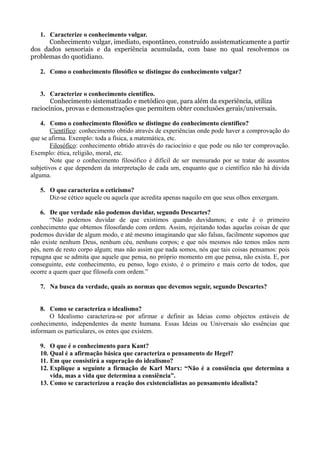 1. Caracterize o conhecimento vulgar.
      Conhecimento vulgar, imediato, espontâneo, construído assistematicamente a partir
dos dados sensoriais e da experiência acumulada, com base no qual resolvemos os
problemas do quotidiano.

   2. Como o conhecimento filosófico se distingue do conhecimento vulgar?


   3. Caracterize o conhecimento científico.
       Conhecimento sistematizado e metódico que, para além da experiência, utiliza
raciocínios, provas e demonstrações que permitem obter conclusões gerais/universais.

    4. Como o conhecimento filosófico se distingue do conhecimento científico?
        Científico: conhecimento obtido através de experiências onde pode haver a comprovação do
que se afirma. Exemplo: toda a física, a matemática, etc.
        Filosófico: conhecimento obtido através do raciocínio e que pode ou não ter comprovação.
Exemplo: ética, religião, moral, etc.
        Note que o conhecimento filosófico é difícil de ser mensurado por se tratar de assuntos
subjetivos e que dependem da interpretação de cada um, enquanto que o científico não há dúvida
alguma.

   5. O que caracteriza o ceticismo?
      Diz-se cético aquele ou aquela que acredita apenas naquilo em que seus olhos enxergam.

    6. De que verdade não podemos duvidar, segundo Descartes?
       “Não podemos duvidar de que existimos quando duvidamos; e este é o primeiro
conhecimento que obtemos filosofando com ordem. Assim, rejeitando todas aquelas coisas de que
podemos duvidar de algum modo, e até mesmo imaginando que são falsas, facilmente supomos que
não existe nenhum Deus, nenhum céu, nenhuns corpos; e que nós mesmos não temos mãos nem
pés, nem de resto corpo algum; mas não assim que nada somos, nós que tais coisas pensamos: pois
repugna que se admita que aquele que pensa, no próprio momento em que pensa, não exista. E, por
conseguinte, este conhecimento, eu penso, logo existo, é o primeiro e mais certo de todos, que
ocorre a quem quer que filosofa com ordem.”

   7. Na busca da verdade, quais as normas que devemos seguir, segundo Descartes?


    8. Como se caracteriza o idealismo?
       O Idealismo caracteriza-se por afirmar e definir as Ideias como objectos estáveis de
conhecimento, independentes da mente humana. Essas Ideias ou Universais são essências que
informam os particulares, os entes que existem.

   9. O que é o conhecimento para Kant?
   10. Qual é a afirmação básica que caracteriza o pensamento de Hegel?
   11. Em que consistirá a superação do idealismo?
   12. Explique a seguinte a firmação de Karl Marx: “Não é a consiência que determina a
       vida, mas a vida que determina a consiência”.
   13. Como se caracterizou a reação dos existencialistas ao pensamento idealista?
 