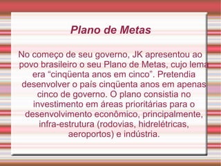 Plano de Metas
No começo de seu governo, JK apresentou ao
povo brasileiro o seu Plano de Metas, cujo lema
era “cinqüenta anos em cinco”. Pretendia
desenvolver o país cinqüenta anos em apenas
cinco de governo. O plano consistia no
investimento em áreas prioritárias para o
desenvolvimento econômico, principalmente,
infra-estrutura (rodovias, hidrelétricas,
aeroportos) e indústria.

 