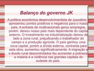 Balanço do governo JK
A política econômica desenvolvimentista de Juscelino
apresentou pontos positivos e negativos para o nosso
país. A entrada de multinacionais gerou empregos,
porém, deixou nosso país mais dependente do capital
externo. O investimento na industrialização deixou de
lado a zona rural, prejudicando o trabalhador do
campo e a produção agrícola. O país ganhou uma
nova capital, porém a dívida externa, contraída para
esta obra, aumentou significativamente. A migração e
o êxodo rural descontrolados fez aumentar a pobreza,
a miséria e a violência nas grandes capitais do
sudeste do país.

 