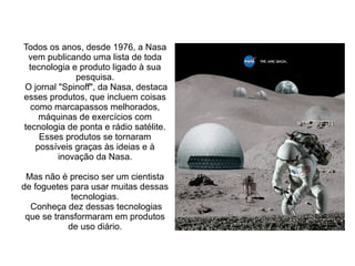 Todos os anos, desde 1976, a Nasa
vem publicando uma lista de toda
tecnologia e produto ligado à sua
pesquisa.
O jornal "Spinoff", da Nasa, destaca
esses produtos, que incluem coisas
como marcapassos melhorados,
máquinas de exercícios com
tecnologia de ponta e rádio satélite.
Esses produtos se tornaram
possíveis graças às ideias e à
inovação da Nasa.
Mas não é preciso ser um cientista
de foguetes para usar muitas dessas
tecnologias.
Conheça dez dessas tecnologias
que se transformaram em produtos
de uso diário.

 