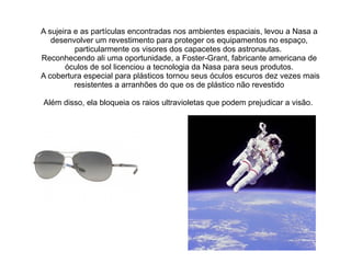 A sujeira e as partículas encontradas nos ambientes espaciais, levou a Nasa a
desenvolver um revestimento para proteger os equipamentos no espaço,
particularmente os visores dos capacetes dos astronautas.
Reconhecendo ali uma oportunidade, a Foster-Grant, fabricante americana de
óculos de sol licenciou a tecnologia da Nasa para seus produtos.
A cobertura especial para plásticos tornou seus óculos escuros dez vezes mais
resistentes a arranhões do que os de plástico não revestido
Além disso, ela bloqueia os raios ultravioletas que podem prejudicar a visão.

 