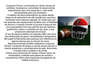 A espuma Tempur, encontrada em várias marcas de
colchões, travesseiros e almofadas foi desenvolvida
originalmente para voos espaciais e, mais tarde,
reempacotada para uso doméstico.
O plástico de silício-poliuretânico de célula aberta
(espuma de poliuretano de alta resistência), que ficou
conhecido como espuma espacial, foi criado para uso
nos assentos das espaçonaves da Nasa com a finalidade
de diminuir o impacto durante os pousos A espuma tem
uma propriedade única que permite que ela distribua
igualmente o peso e a pressão em seu topo, o que
proporciona absorção de choque.
O uso da espuma plástica se estendeu além dos céus.
Sua distribuição de peso e sensibilidade à temperatura
têm papel fundamental para pessoas com deficiência ou
alguma doença que as deixam de cama.
. Algumas empresas também integraram a espuma
Tempur a próteses de braços e pernas porque ela tem a
mesma aparência e comportamento da pele, diminuindo
a fricção entre a prótese e as juntas.
Outros usos comerciais da Tempur incluem banco de
motocicletas, proteção para pilotos de corrida e
revestimento interno para capacetes de jogadores de
futebol americano.

 