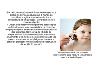 Em 1991, os termômetros infravermelhos que você
coloca no ouvido conquistaram o mundo ao
simplificar e agilizar o processo de tirar a
temperatura de uma pessoa - principalmente de
crianças e bebês.
A Diatek, que desenvolveu o primeiro desses tipos
de termômetros, viu a necessidade de reduzir o
tempo gasto pelas enfermeiras medindo temperatura
dos pacientes. Com cerca de 1 bilhão de
temperaturas tomadas nos hospitais americanos
anualmente e um número de enfermeiras cada vez
menor, a empresa se viu obrigada a começar a
cortar os preciosos minutos gastos na observação
da subida do mercúrio

O termômetro auricular usa raio
infravermelho para medir a temperatura
que irradia do tímpano

 