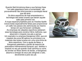 Quando Neil Armstrong disse a sua famosa frase
"um salto gigantesco para a humanidade", ele
provavelmente não tinha previsto a conotação literal
que ela teria.
Os tênis esportivos de hoje emprestaram a
tecnologia das botas lunares que deram aquele
salto pela primeira vez.
A roupa espacial projetada para as missões Apollo
incluía botas especialmente feitas para proporcionar
um salto nos passos dos astronautas ao mesmo
tempo em que forneciam ventilação.
As empresas de calçados esportivos adotaram
esse tecnologia para construir tênis melhores, que
absorvem o impacto nos pés e pernas.
Um exemplo é a empresa Kangaroos USA, que em
meados dos anos 80 aplicou os princípios e os
materiais das botas lunares em uma nova linha de
tênis esportivos. Com a ajuda da Nasa, a
Kangaroos patenteou o tecido de espuma de
poliuretano tridimensional Dynacoil, que distribui o
impacto no seu pé quando você caminha ou corre.
Ao enrolar as fibras dentro do tecido, a Kangaroos
absorve a energia de seus pés atingindo o solo,
devolvendo-a para seu pé.

 