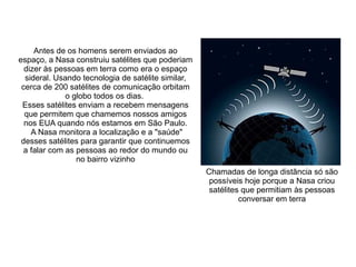 Antes de os homens serem enviados ao
espaço, a Nasa construiu satélites que poderiam
dizer às pessoas em terra como era o espaço
sideral. Usando tecnologia de satélite similar,
cerca de 200 satélites de comunicação orbitam
o globo todos os dias.
Esses satélites enviam a recebem mensagens
que permitem que chamemos nossos amigos
nos EUA quando nós estamos em São Paulo.
A Nasa monitora a localização e a "saúde"
desses satélites para garantir que continuemos
a falar com as pessoas ao redor do mundo ou
no bairro vizinho
Chamadas de longa distância só são
possíveis hoje porque a Nasa criou
satélites que permitiam às pessoas
conversar em terra

 