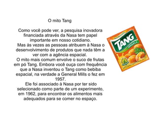 O mito Tang
Como você pode ver, a pesquisa inovadora
financiada através da Nasa tem papel
importante em nosso cotidiano.
Mas às vezes as pessoas atribuem à Nasa o
desenvolvimento de produtos que nada têm a
ver com a agência espacial.
O mito mais comum envolve o suco de frutas
em pó Tang. Embora você ouça com frequência
que a Nasa inventou o Tang como bebiba
espacial, na verdade a General Mills o fez em
1957.
Ele foi associado à Nasa por ter sido
selecionado como parte de um experimento,
em 1962, para encontrar os alimentos mais
adequados para se comer no espaço.

 