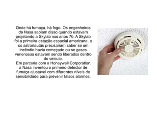 Onde há fumaça, há fogo. Os engenheiros
da Nasa sabiam disso quando estavam
projetando a Skylab nos anos 70. A Skylab
foi a primeira estação espacial americana, e
os astronautas precisariam saber se um
incêndio havia começado ou se gases
venenosos estavam sendo liberados dentro
do veículo.
Em parceria com a Honeywell Corporation,
a Nasa inventou o primeiro detector de
fumaça ajustável com diferentes níveis de
sensibilidade para prevenir falsos alarmes.

 