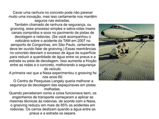 Cavar uma ranhura no concreto pode não parecer
muito uma inovação, mas isso certamente nos mantêm
seguros nas estradas.
Também chamado de ranhura de segurança, ou
grooving, esse processo simples e salva-vidas insere
canais compridos e ocos no pavimento de pistas de
decolagem e rodovias. (Se você acompanhou o
noticiário sobre o acidente da TAM em 2007 no
aeroporto de Congonhas, em São Paulo, certamente
deve ter ouvido falar de grooving.) Essas reentrâncias
no concreto desviam o excesso de água da superfície
para reduzir a quantidade de água entre os pneus e a
estrada ou pista de decolagem. Isso aumenta a fricção
entre as rodas e o concreto, melhorando a segurança
do veículo.
A primeira vez que a Nasa experimentou o grooving foi
nos anos 60.
O Centro de Pesquisas Langely queria melhorar a
segurança da decolagem das espaçonaves em pistas
molhadas.
Quando perceberam como a coisa funcionava bem, os
engenheiros de transporte começaram a aplicar as
mesmas técnicas às rodovias. de acordo com a Nasa,
o grooving reduziu em mais de 85% os acidentes em
rodovias. Os carros deslizam quando a água entre os
pneus e a estrada os separa.

 