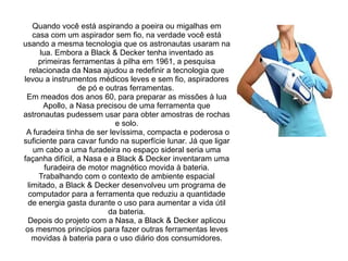 Quando você está aspirando a poeira ou migalhas em
casa com um aspirador sem fio, na verdade você está
usando a mesma tecnologia que os astronautas usaram na
lua. Embora a Black & Decker tenha inventado as
primeiras ferramentas à pilha em 1961, a pesquisa
relacionada da Nasa ajudou a redefinir a tecnologia que
levou a instrumentos médicos leves e sem fio, aspiradores
de pó e outras ferramentas.
Em meados dos anos 60, para preparar as missões à lua
Apollo, a Nasa precisou de uma ferramenta que
astronautas pudessem usar para obter amostras de rochas
e solo.
A furadeira tinha de ser levíssima, compacta e poderosa o
suficiente para cavar fundo na superfície lunar. Já que ligar
um cabo a uma furadeira no espaço sideral seria uma
façanha difícil, a Nasa e a Black & Decker inventaram uma
furadeira de motor magnético movida à bateria.
Trabalhando com o contexto de ambiente espacial
limitado, a Black & Decker desenvolveu um programa de
computador para a ferramenta que reduziu a quantidade
de energia gasta durante o uso para aumentar a vida útil
da bateria.
Depois do projeto com a Nasa, a Black & Decker aplicou
os mesmos princípios para fazer outras ferramentas leves
movidas à bateria para o uso diário dos consumidores.

 