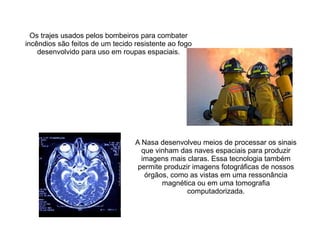 Os trajes usados pelos bombeiros para combater
incêndios são feitos de um tecido resistente ao fogo
desenvolvido para uso em roupas espaciais.

A Nasa desenvolveu meios de processar os sinais
que vinham das naves espaciais para produzir
imagens mais claras. Essa tecnologia também
permite produzir imagens fotográficas de nossos
órgãos, como as vistas em uma ressonância
magnética ou em uma tomografia
computadorizada.

 