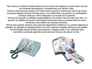 “Nós vemos os efeitos transformadores da economia do espaço ao nosso redor através
de inúmeras tecnologias e competências que salvam vidas.
Vemos a economia de espaço nas vidas salvas quando o rastreio do cancro da mama
avançado detecta tumores a tempo para o seu tratamento, ou quando um desfibrilador
cardíaco restaura o ritmo adequado do coração dum paciente.
Vemos isso quando os satélites meteorológicos nos avisam dos furacões que vêm, ou
quando os satélites fornecem informações essenciais para a compreensão do nosso
ambiente e dos efeitos da mudança climática.
Vemos isso quando usamos uma caixa de pagamento multibanco ou quando pagamos a
gasolina na estação de abastecimento com uma resposta imediata eletronica via satélite.
As tecnologias desenvolvidas para explorar o espaço estão a ser utilizadas para
aumentar a produção agrícola e para procurar bancos de pesca no mar. ”

 